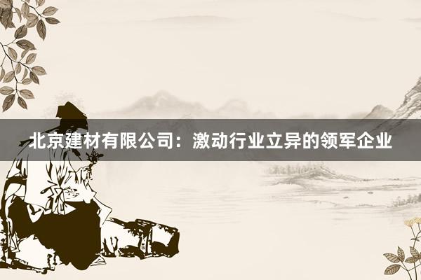 北京建材有限公司：激动行业立异的领军企业